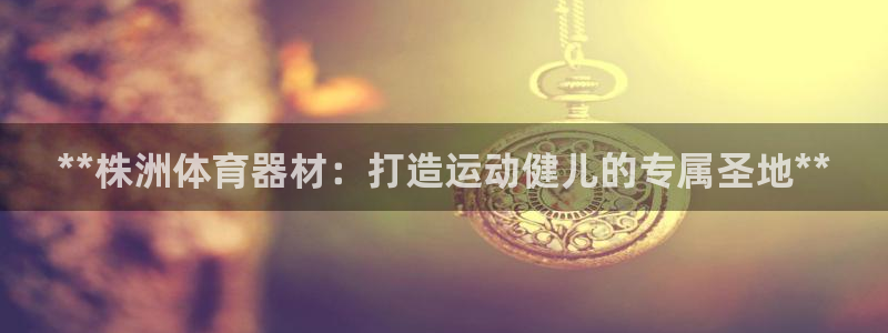 星欧娱乐还能玩吗：**株洲体育器材：打造运动健儿的专